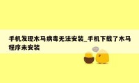 手机发现木马病毒无法安装_手机下载了木马程序未安装