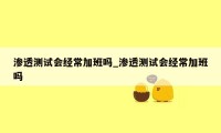 渗透测试会经常加班吗_渗透测试会经常加班吗