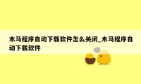 木马程序自动下载软件怎么关闭_木马程序自动下载软件