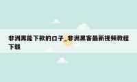 非洲黑能下款的口子_非洲黑客最新视频教程下载