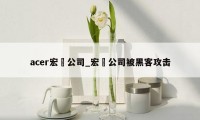 acer宏碁公司_宏碁公司被黑客攻击