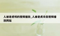 人被老虎咬的视频播放_人被老虎攻击视频播放网站